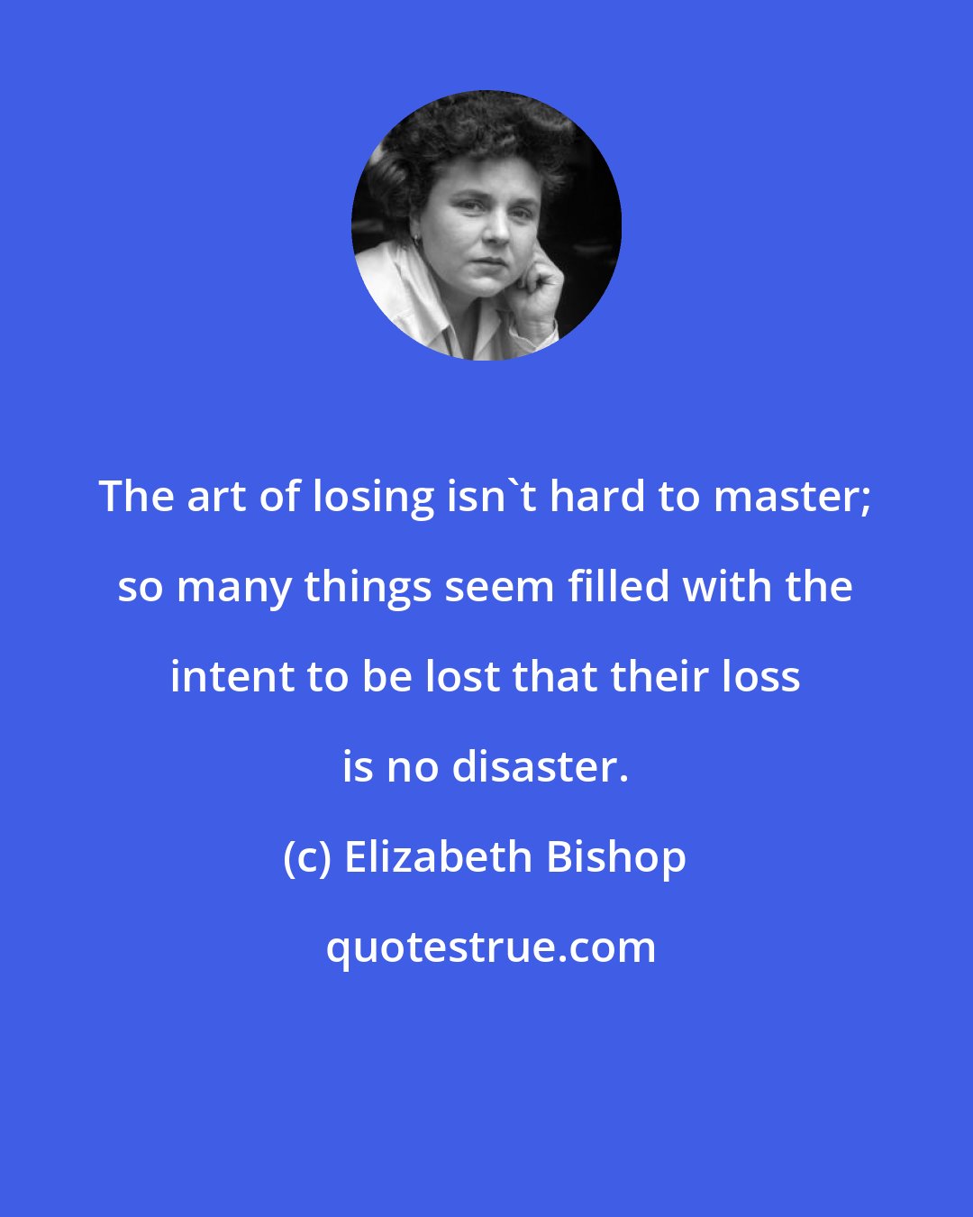 Elizabeth Bishop: The art of losing isn't hard to master; so many things seem filled with the intent to be lost that their loss is no disaster.