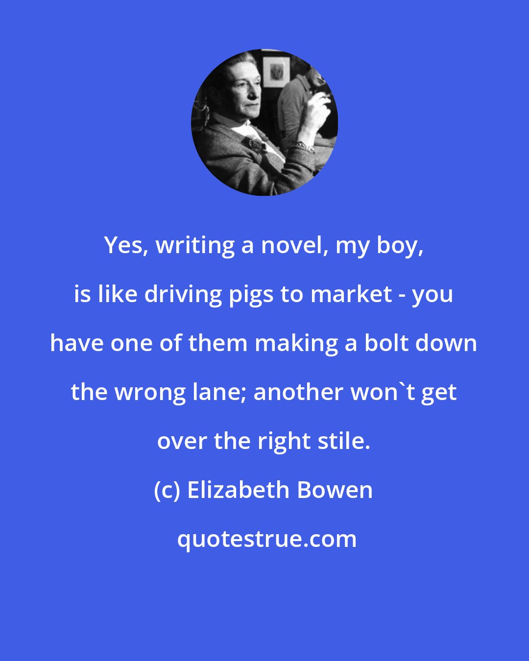 Elizabeth Bowen: Yes, writing a novel, my boy, is like driving pigs to market - you have one of them making a bolt down the wrong lane; another won't get over the right stile.