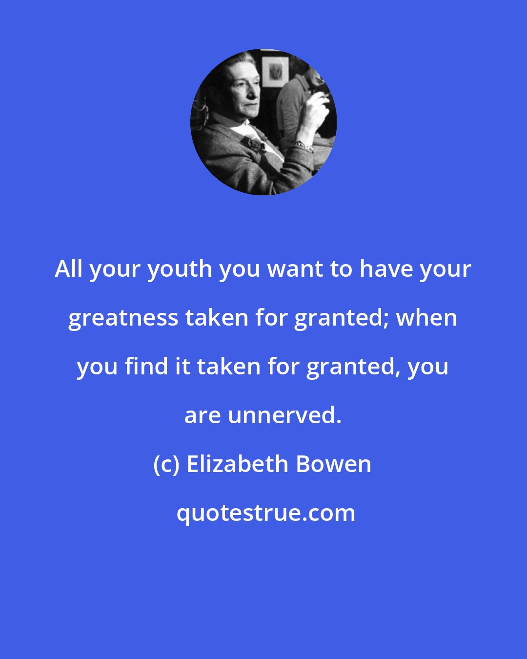 Elizabeth Bowen: All your youth you want to have your greatness taken for granted; when you find it taken for granted, you are unnerved.