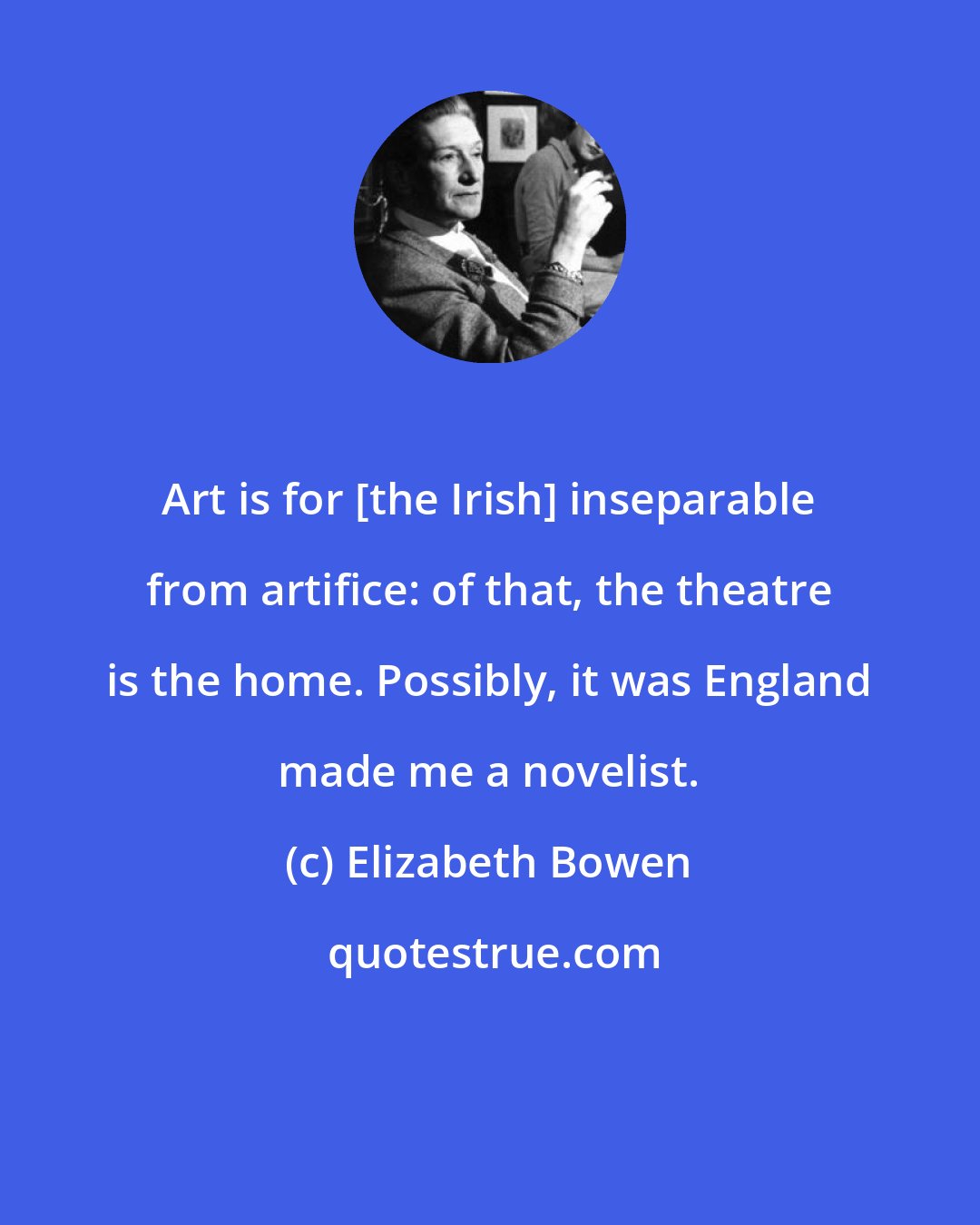 Elizabeth Bowen: Art is for [the Irish] inseparable from artifice: of that, the theatre is the home. Possibly, it was England made me a novelist.