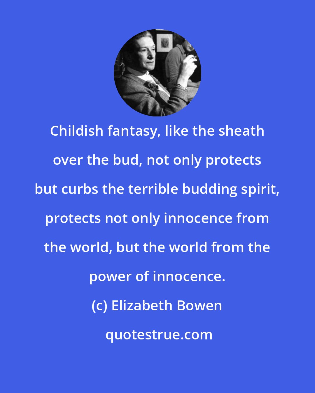 Elizabeth Bowen: Childish fantasy, like the sheath over the bud, not only protects but curbs the terrible budding spirit, protects not only innocence from the world, but the world from the power of innocence.