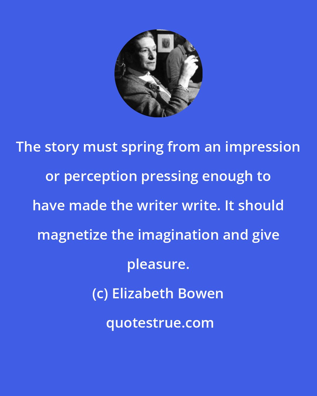 Elizabeth Bowen: The story must spring from an impression or perception pressing enough to have made the writer write. It should magnetize the imagination and give pleasure.