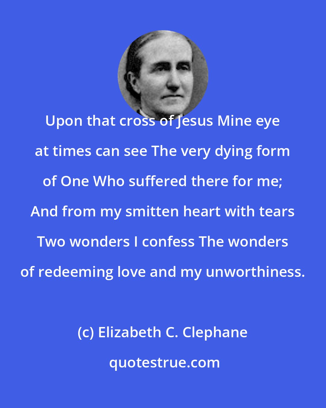 Elizabeth C. Clephane: Upon that cross of Jesus Mine eye at times can see The very dying form of One Who suffered there for me; And from my smitten heart with tears Two wonders I confess The wonders of redeeming love and my unworthiness.