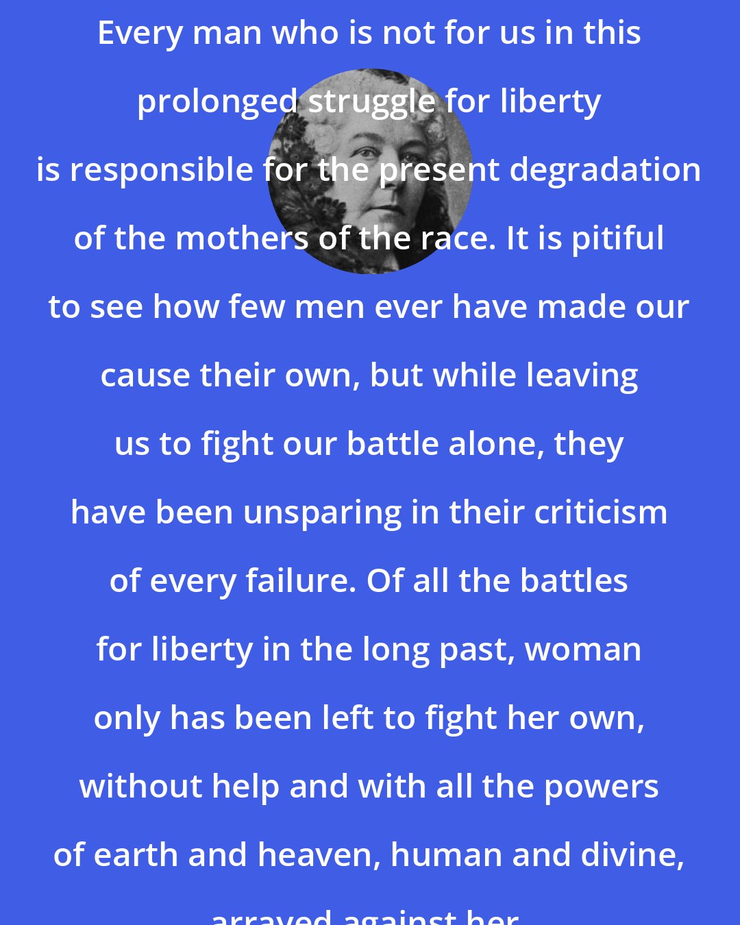 Elizabeth Cady Stanton: Every man who is not for us in this prolonged struggle for liberty is responsible for the present degradation of the mothers of the race. It is pitiful to see how few men ever have made our cause their own, but while leaving us to fight our battle alone, they have been unsparing in their criticism of every failure. Of all the battles for liberty in the long past, woman only has been left to fight her own, without help and with all the powers of earth and heaven, human and divine, arrayed against her.