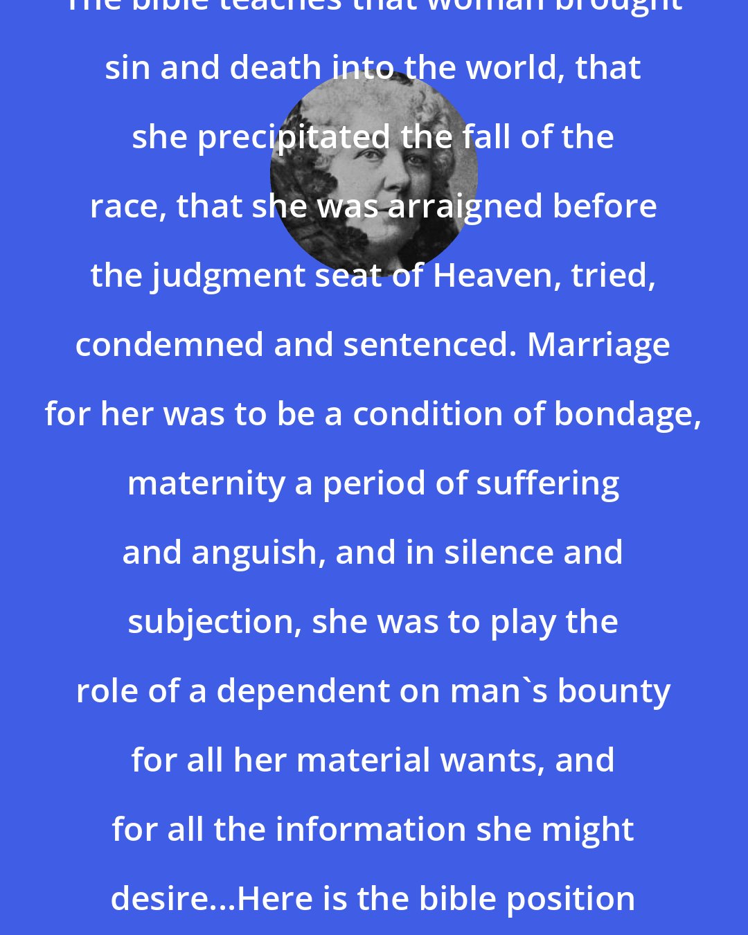Elizabeth Cady Stanton: The bible teaches that woman brought sin and death into the world, that she precipitated the fall of the race, that she was arraigned before the judgment seat of Heaven, tried, condemned and sentenced. Marriage for her was to be a condition of bondage, maternity a period of suffering and anguish, and in silence and subjection, she was to play the role of a dependent on man's bounty for all her material wants, and for all the information she might desire...Here is the bible position of woman briefly summed up.