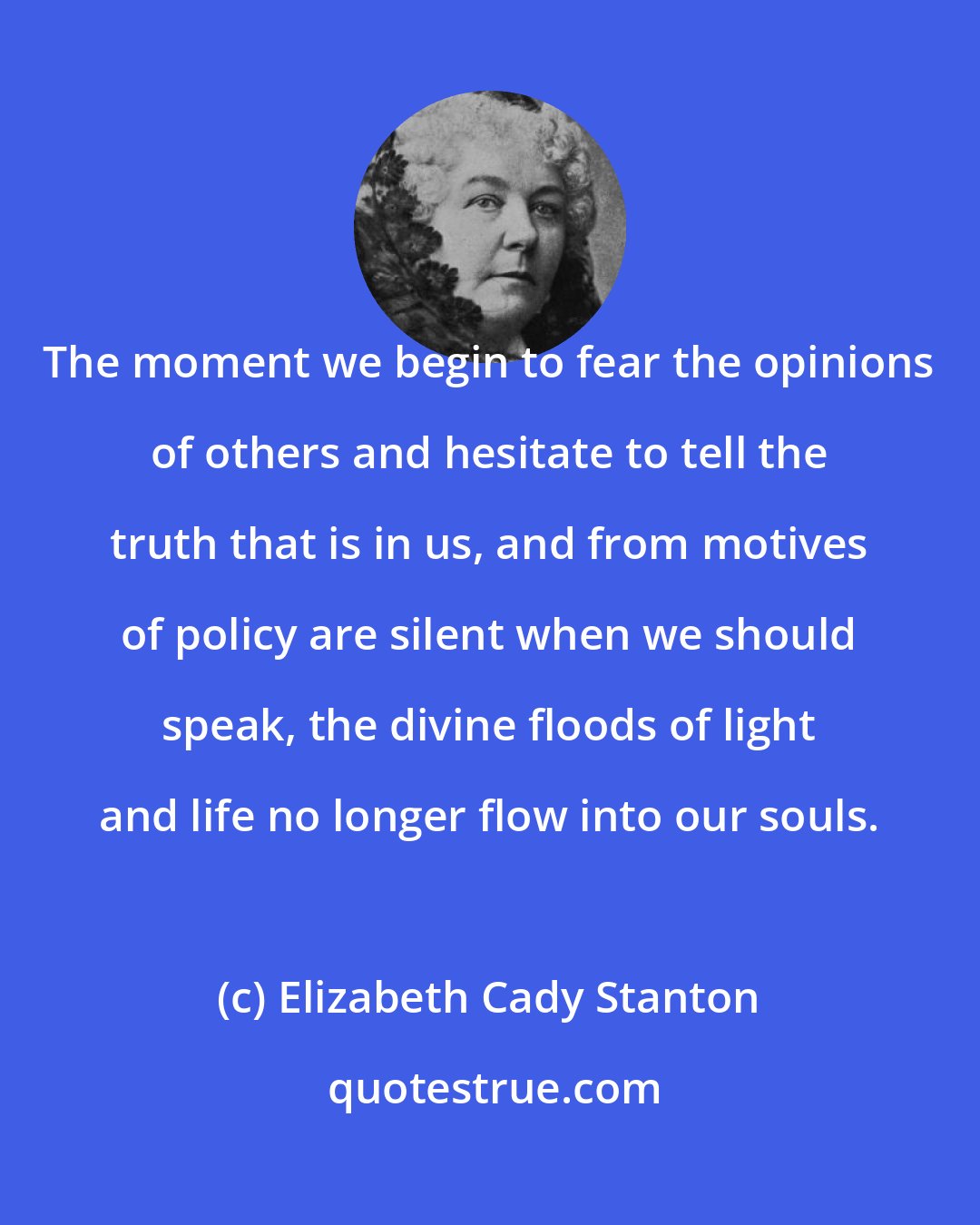 Elizabeth Cady Stanton: The moment we begin to fear the opinions of others and hesitate to tell the truth that is in us, and from motives of policy are silent when we should speak, the divine floods of light and life no longer flow into our souls.