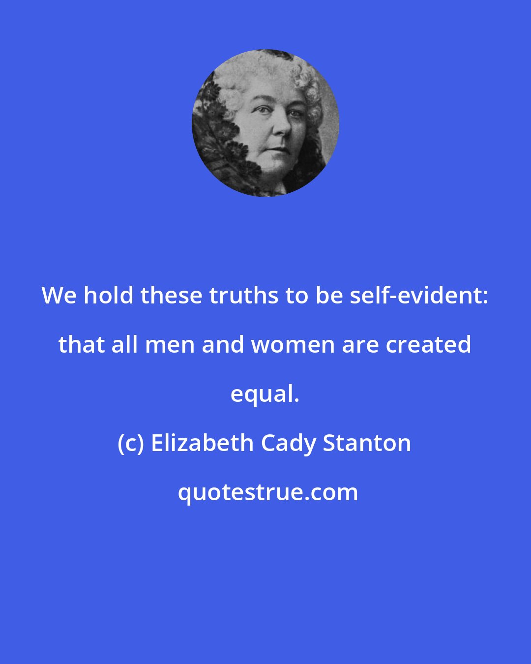 Elizabeth Cady Stanton: We hold these truths to be self-evident: that all men and women are created equal.