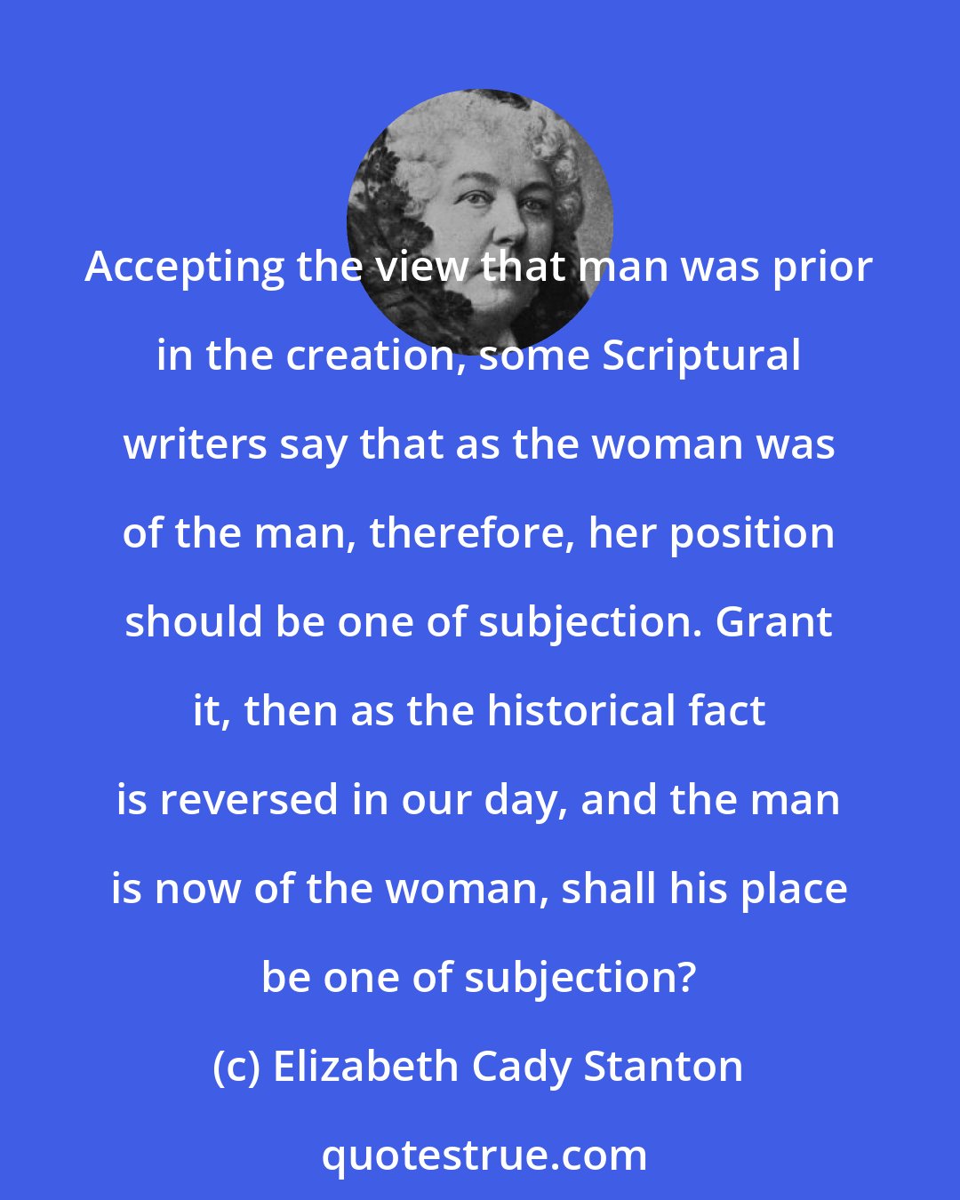 Elizabeth Cady Stanton: Accepting the view that man was prior in the creation, some Scriptural writers say that as the woman was of the man, therefore, her position should be one of subjection. Grant it, then as the historical fact is reversed in our day, and the man is now of the woman, shall his place be one of subjection?