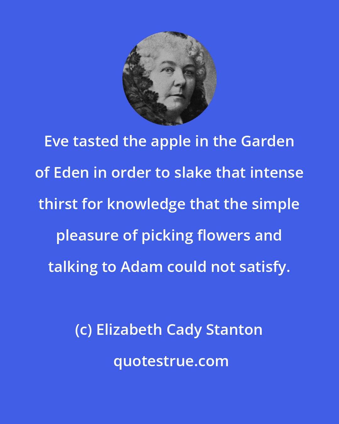 Elizabeth Cady Stanton: Eve tasted the apple in the Garden of Eden in order to slake that intense thirst for knowledge that the simple pleasure of picking flowers and talking to Adam could not satisfy.
