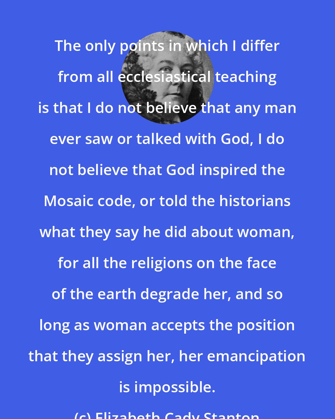 Elizabeth Cady Stanton: The only points in which I differ from all ecclesiastical teaching is that I do not believe that any man ever saw or talked with God, I do not believe that God inspired the Mosaic code, or told the historians what they say he did about woman, for all the religions on the face of the earth degrade her, and so long as woman accepts the position that they assign her, her emancipation is impossible.
