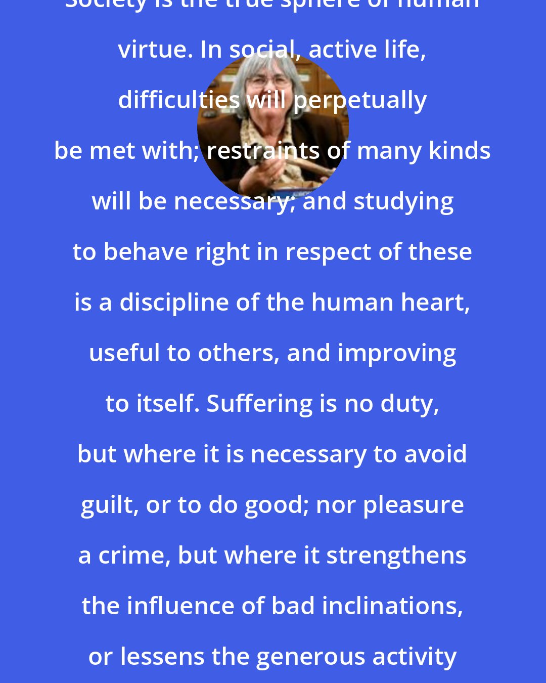 Elizabeth Carter: Society is the true sphere of human virtue. In social, active life, difficulties will perpetually be met with; restraints of many kinds will be necessary; and studying to behave right in respect of these is a discipline of the human heart, useful to others, and improving to itself. Suffering is no duty, but where it is necessary to avoid guilt, or to do good; nor pleasure a crime, but where it strengthens the influence of bad inclinations, or lessens the generous activity of virtue.
