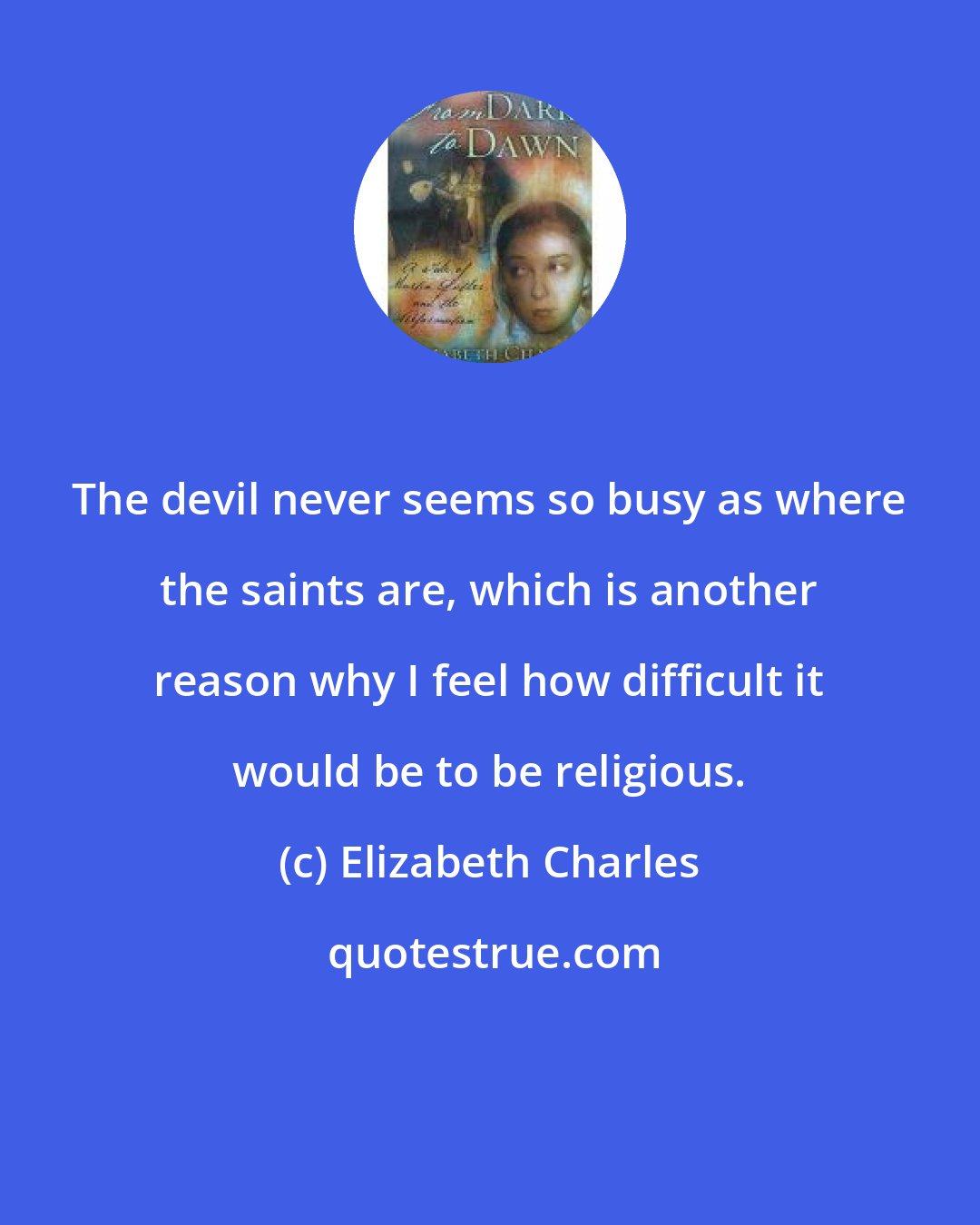 Elizabeth Charles: The devil never seems so busy as where the saints are, which is another reason why I feel how difficult it would be to be religious.