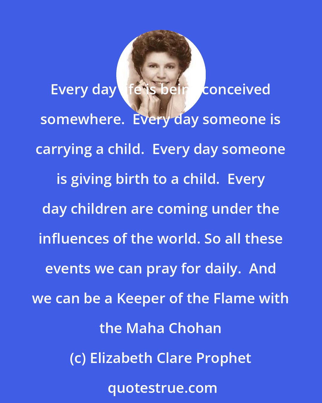 Elizabeth Clare Prophet: Every day life is being conceived somewhere.  Every day someone is carrying a child.  Every day someone is giving birth to a child.  Every day children are coming under the influences of the world. So all these events we can pray for daily.  And we can be a Keeper of the Flame with the Maha Chohan