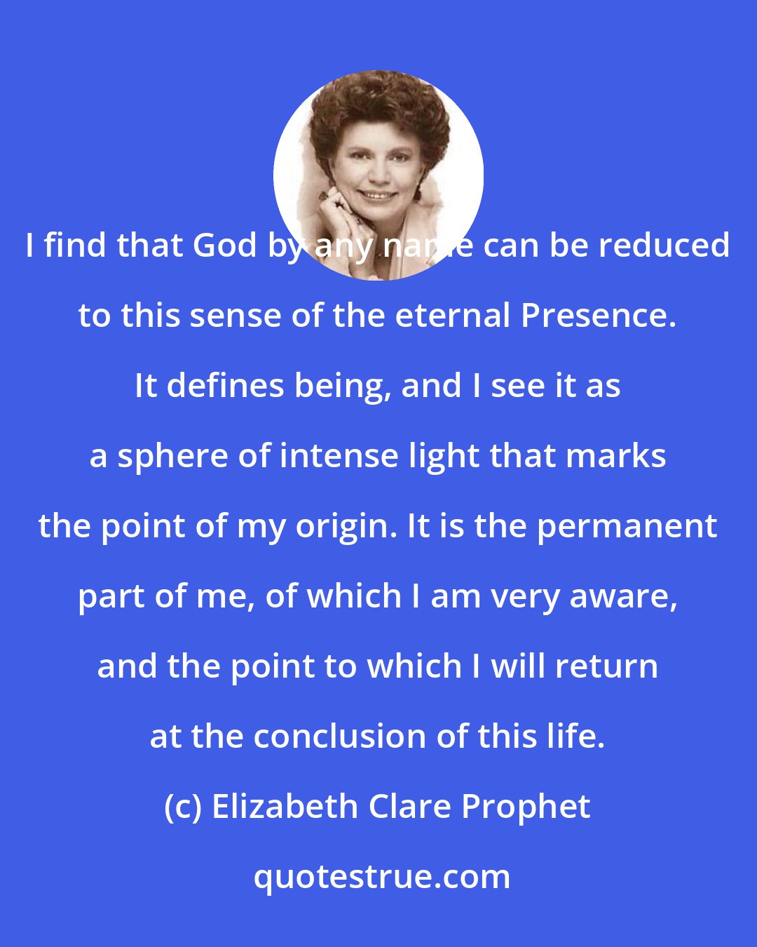 Elizabeth Clare Prophet: I find that God by any name can be reduced to this sense of the eternal Presence. It defines being, and I see it as a sphere of intense light that marks the point of my origin. It is the permanent part of me, of which I am very aware, and the point to which I will return at the conclusion of this life.