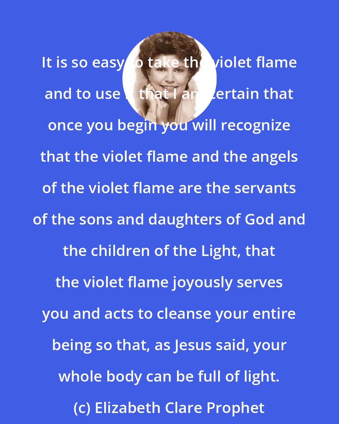 Elizabeth Clare Prophet: It is so easy to take the violet flame and to use it that I am certain that once you begin you will recognize that the violet flame and the angels of the violet flame are the servants of the sons and daughters of God and the children of the Light, that the violet flame joyously serves you and acts to cleanse your entire being so that, as Jesus said, your whole body can be full of light.