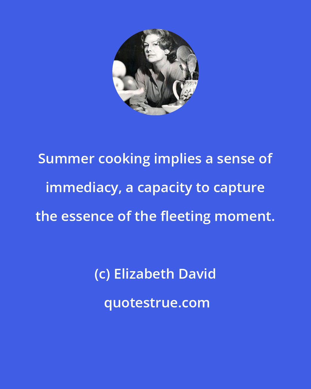 Elizabeth David: Summer cooking implies a sense of immediacy, a capacity to capture the essence of the fleeting moment.