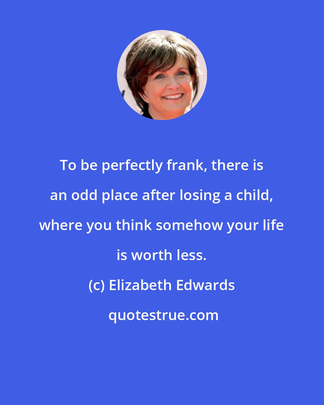 Elizabeth Edwards: To be perfectly frank, there is an odd place after losing a child, where you think somehow your life is worth less.