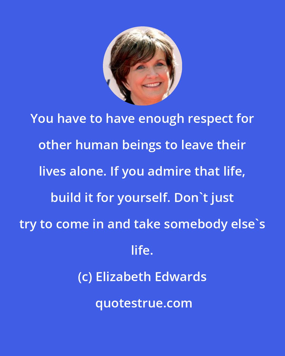 Elizabeth Edwards: You have to have enough respect for other human beings to leave their lives alone. If you admire that life, build it for yourself. Don't just try to come in and take somebody else's life.
