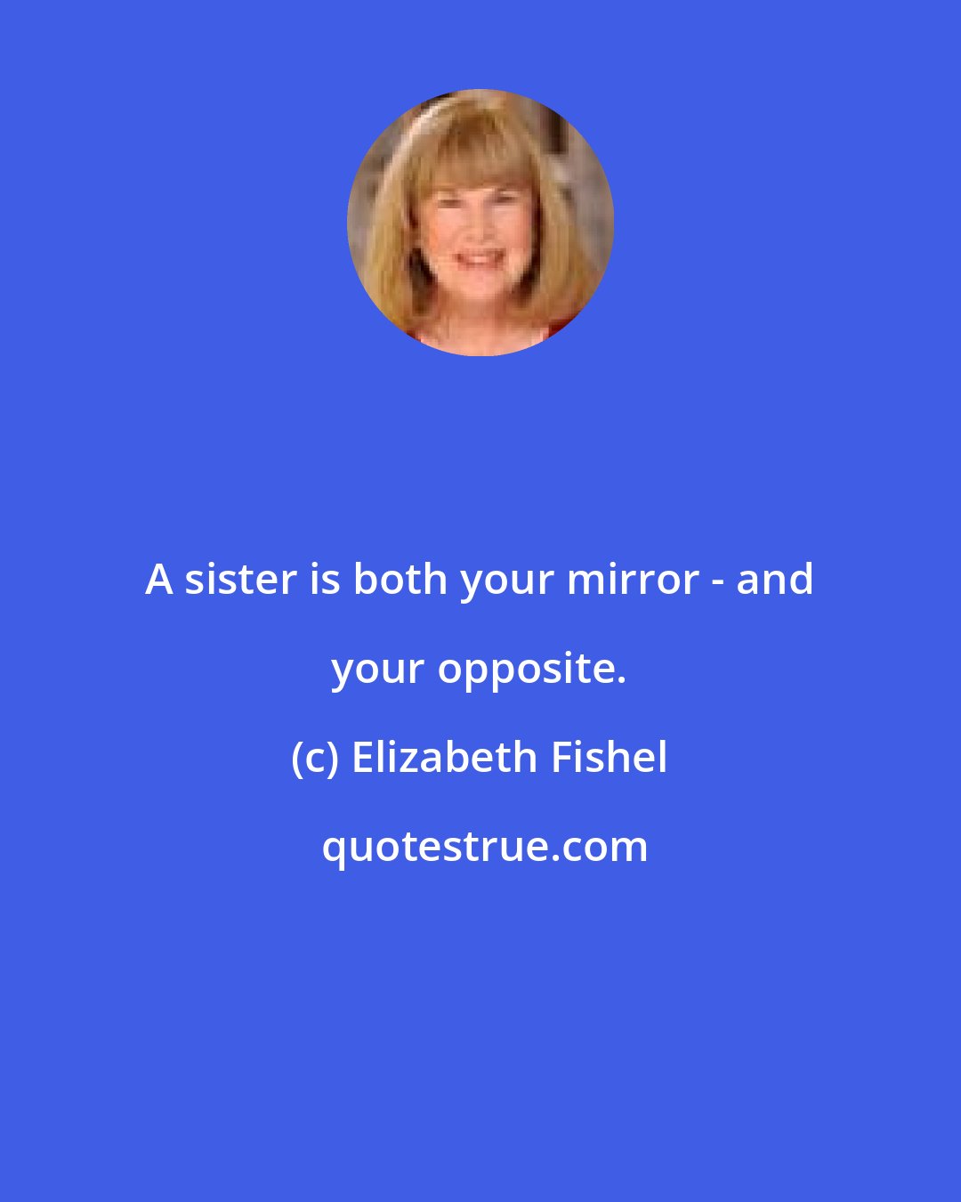 Elizabeth Fishel: A sister is both your mirror - and your opposite.