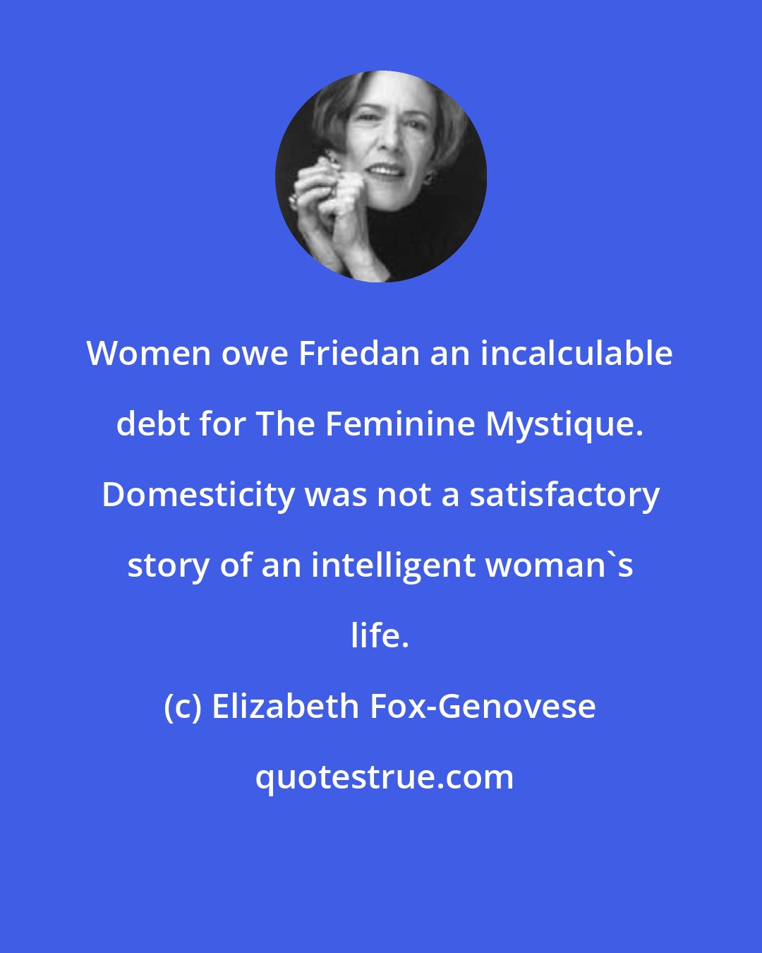 Elizabeth Fox-Genovese: Women owe Friedan an incalculable debt for The Feminine Mystique. Domesticity was not a satisfactory story of an intelligent woman's life.
