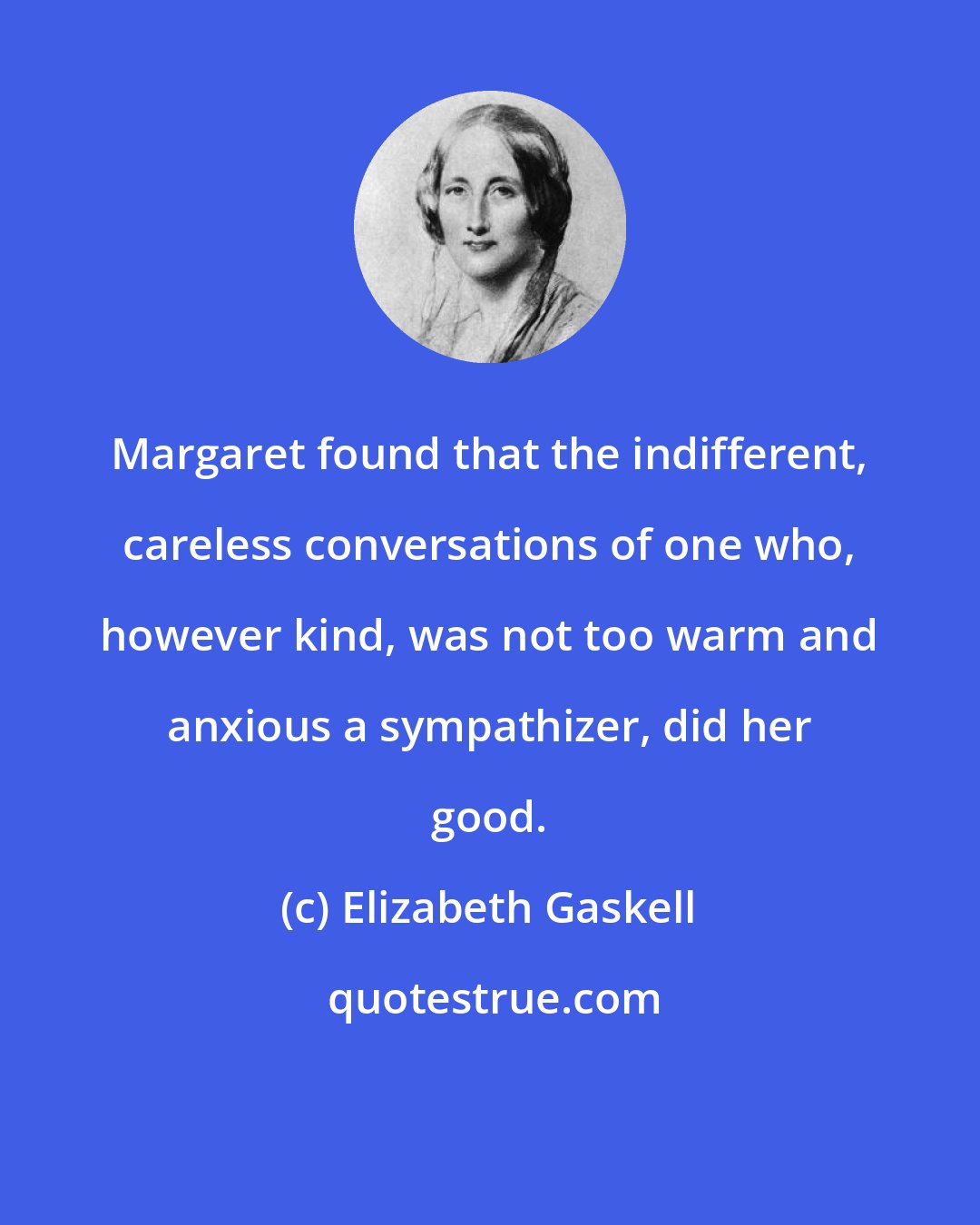 Elizabeth Gaskell: Margaret found that the indifferent, careless conversations of one who, however kind, was not too warm and anxious a sympathizer, did her good.