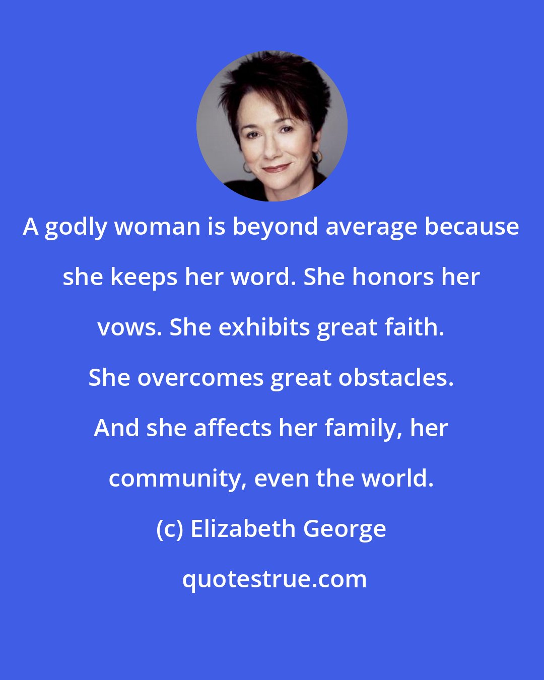 Elizabeth George: A godly woman is beyond average because she keeps her word. She honors her vows. She exhibits great faith. She overcomes great obstacles. And she affects her family, her community, even the world.
