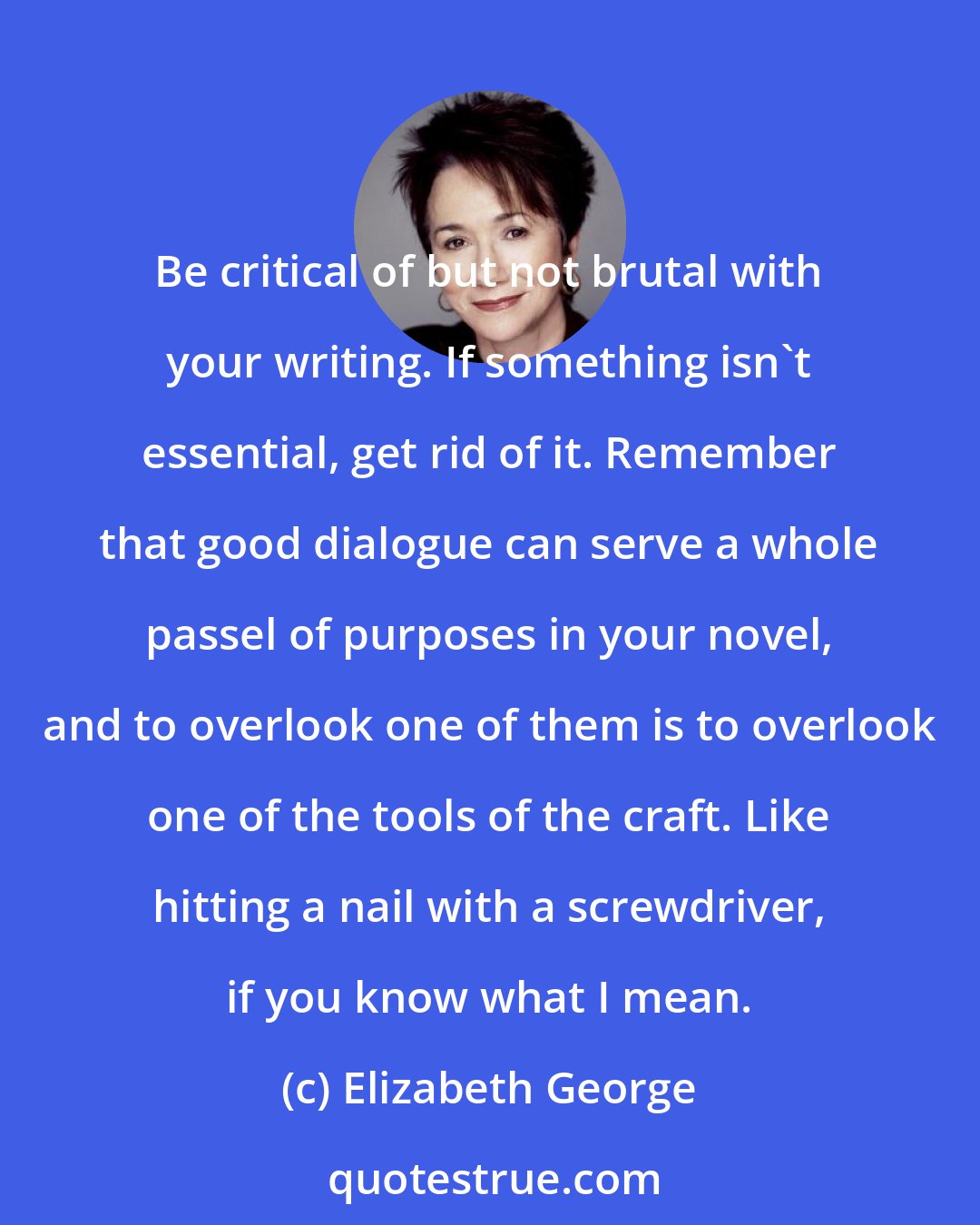 Elizabeth George: Be critical of but not brutal with your writing. If something isn't essential, get rid of it. Remember that good dialogue can serve a whole passel of purposes in your novel, and to overlook one of them is to overlook one of the tools of the craft. Like hitting a nail with a screwdriver, if you know what I mean.