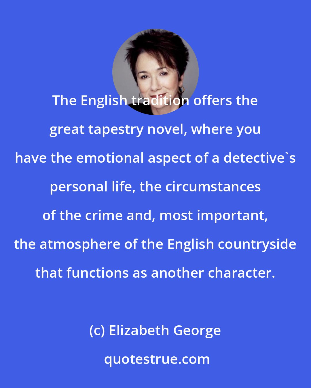 Elizabeth George: The English tradition offers the great tapestry novel, where you have the emotional aspect of a detective's personal life, the circumstances of the crime and, most important, the atmosphere of the English countryside that functions as another character.