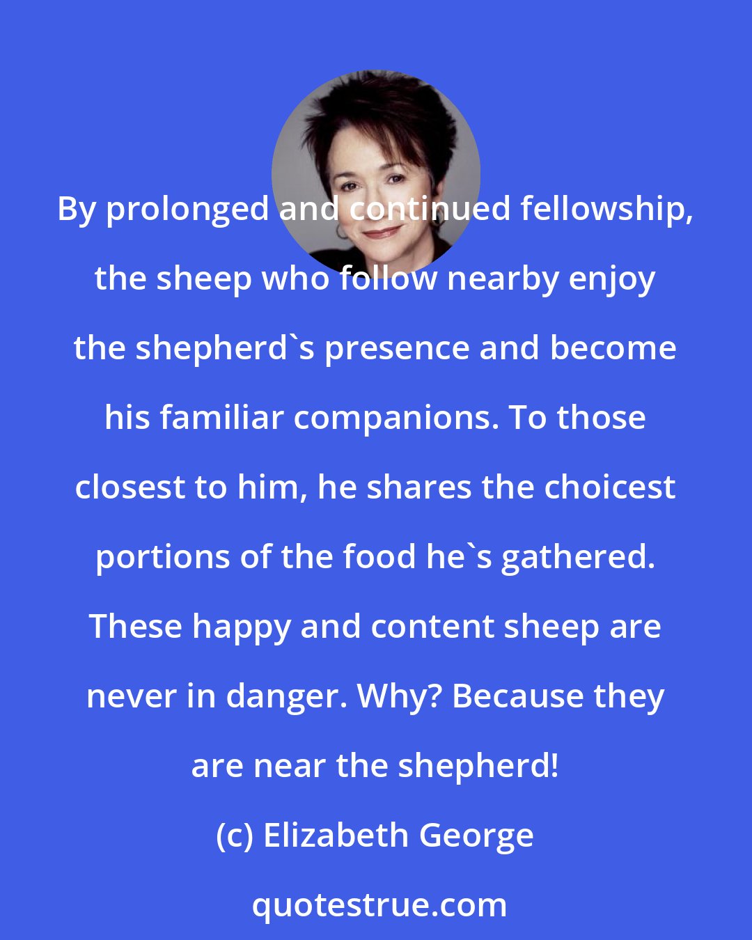 Elizabeth George: By prolonged and continued fellowship, the sheep who follow nearby enjoy the shepherd's presence and become his familiar companions. To those closest to him, he shares the choicest portions of the food he's gathered. These happy and content sheep are never in danger. Why? Because they are near the shepherd!
