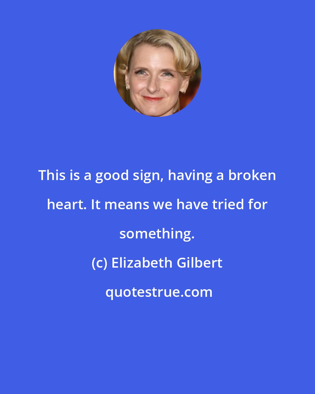 Elizabeth Gilbert: This is a good sign, having a broken heart. It means we have tried for something.