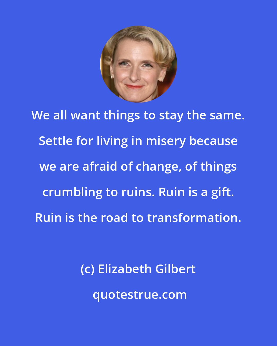 Elizabeth Gilbert: We all want things to stay the same. Settle for living in misery because we are afraid of change, of things crumbling to ruins. Ruin is a gift. Ruin is the road to transformation.