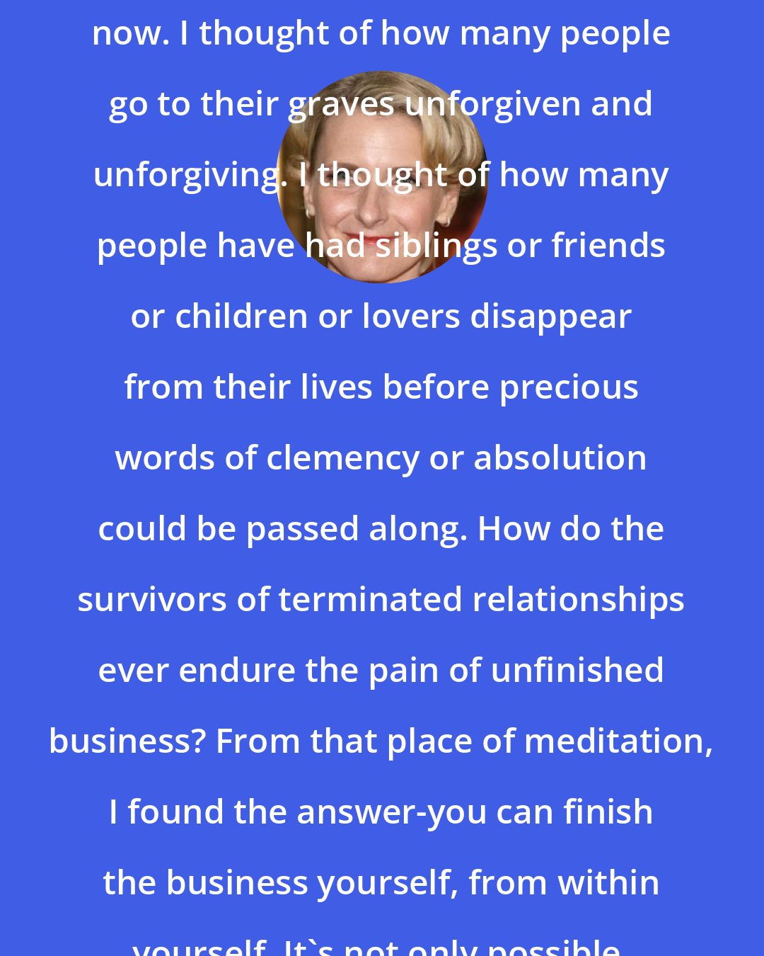 Elizabeth Gilbert: Offer it up personally,then. Right now. I thought of how many people go to their graves unforgiven and unforgiving. I thought of how many people have had siblings or friends or children or lovers disappear from their lives before precious words of clemency or absolution could be passed along. How do the survivors of terminated relationships ever endure the pain of unfinished business? From that place of meditation, I found the answer-you can finish the business yourself, from within yourself. It's not only possible, it's essential.