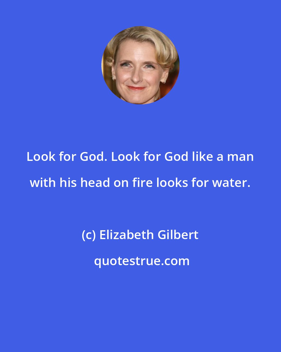 Elizabeth Gilbert: Look for God. Look for God like a man with his head on fire looks for water.