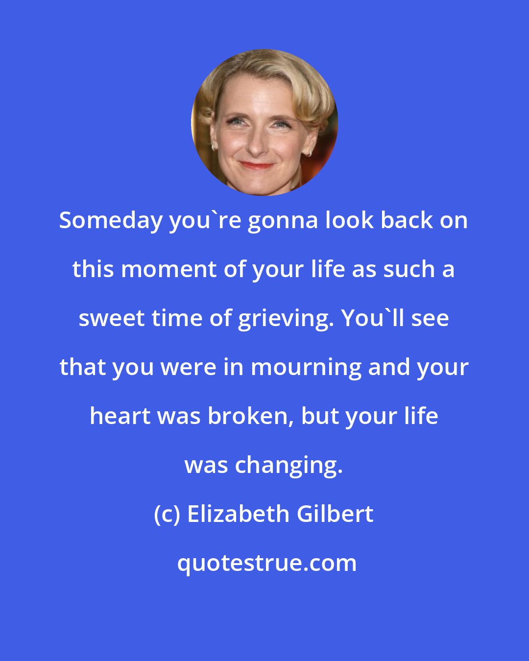 Elizabeth Gilbert: Someday you're gonna look back on this moment of your life as such a sweet time of grieving. You'll see that you were in mourning and your heart was broken, but your life was changing.