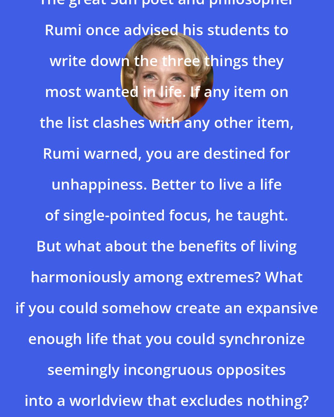 Elizabeth Gilbert: The great Sufi poet and philosopher Rumi once advised his students to write down the three things they most wanted in life. If any item on the list clashes with any other item, Rumi warned, you are destined for unhappiness. Better to live a life of single-pointed focus, he taught. But what about the benefits of living harmoniously among extremes? What if you could somehow create an expansive enough life that you could synchronize seemingly incongruous opposites into a worldview that excludes nothing?