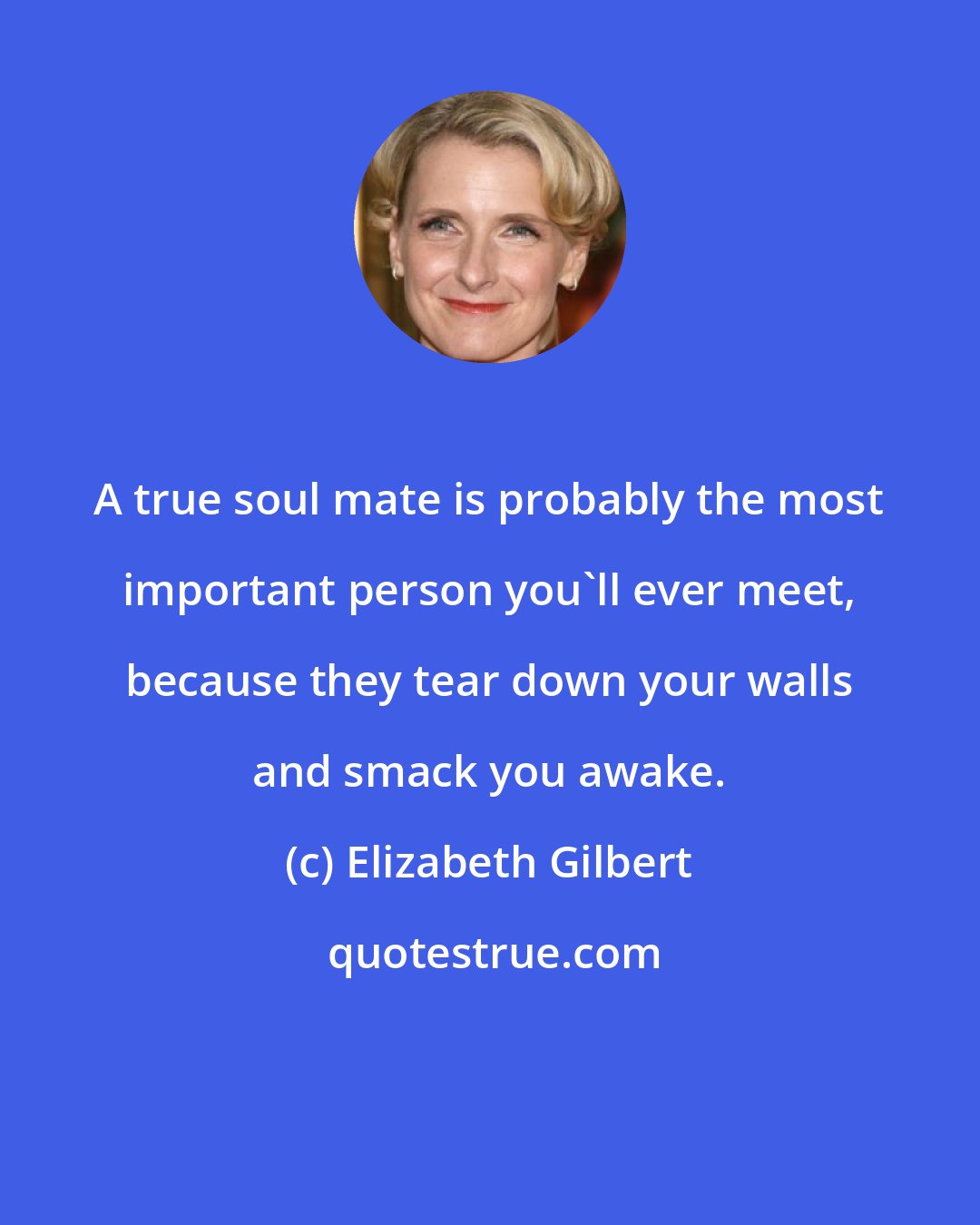 Elizabeth Gilbert: A true soul mate is probably the most important person you'll ever meet, because they tear down your walls and smack you awake.