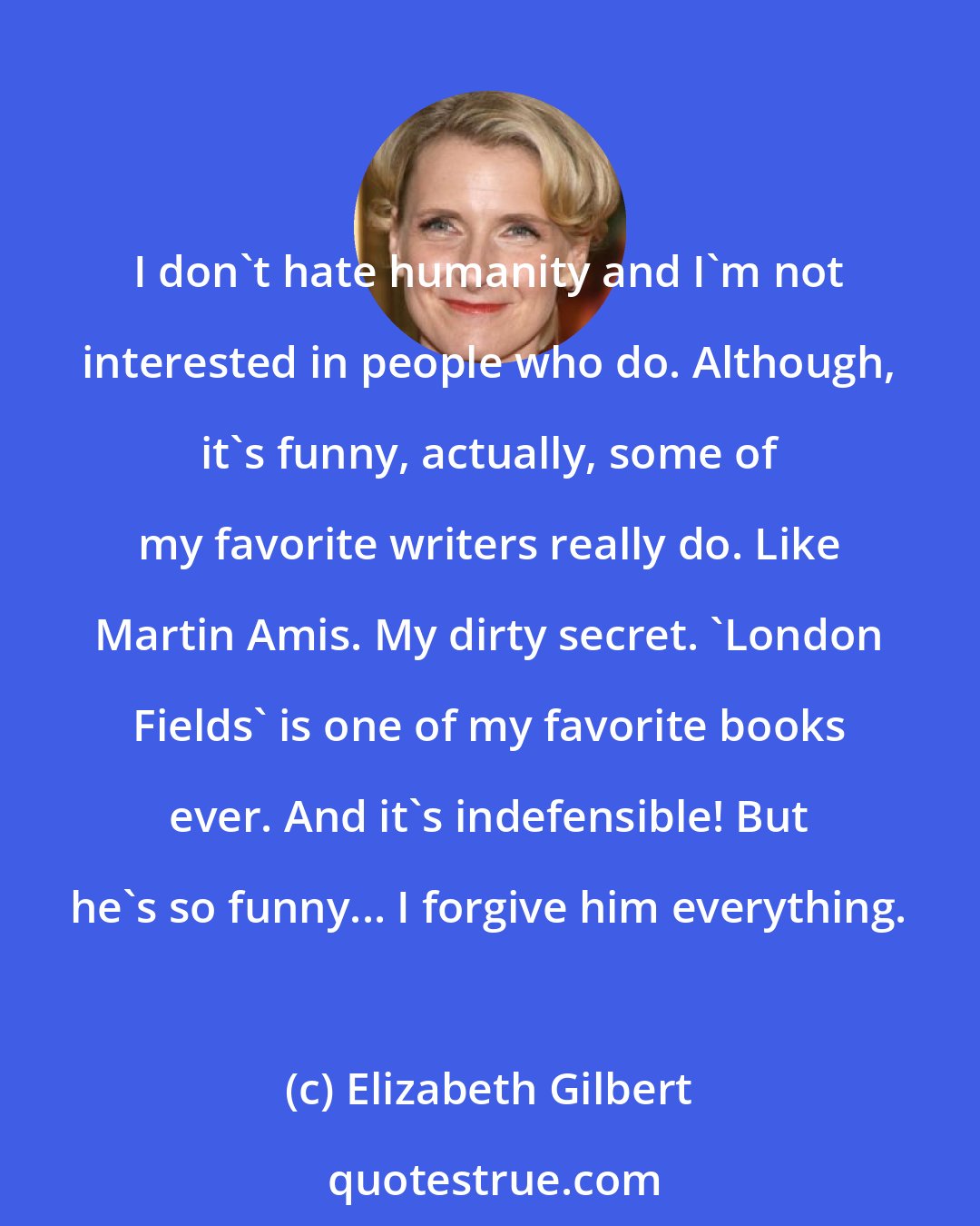 Elizabeth Gilbert: I don't hate humanity and I'm not interested in people who do. Although, it's funny, actually, some of my favorite writers really do. Like Martin Amis. My dirty secret. 'London Fields' is one of my favorite books ever. And it's indefensible! But he's so funny... I forgive him everything.