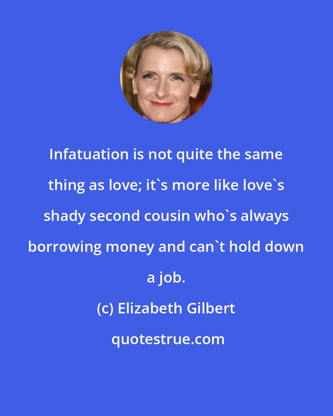 Elizabeth Gilbert: Infatuation is not quite the same thing as love; it's more like love's shady second cousin who's always borrowing money and can't hold down a job.