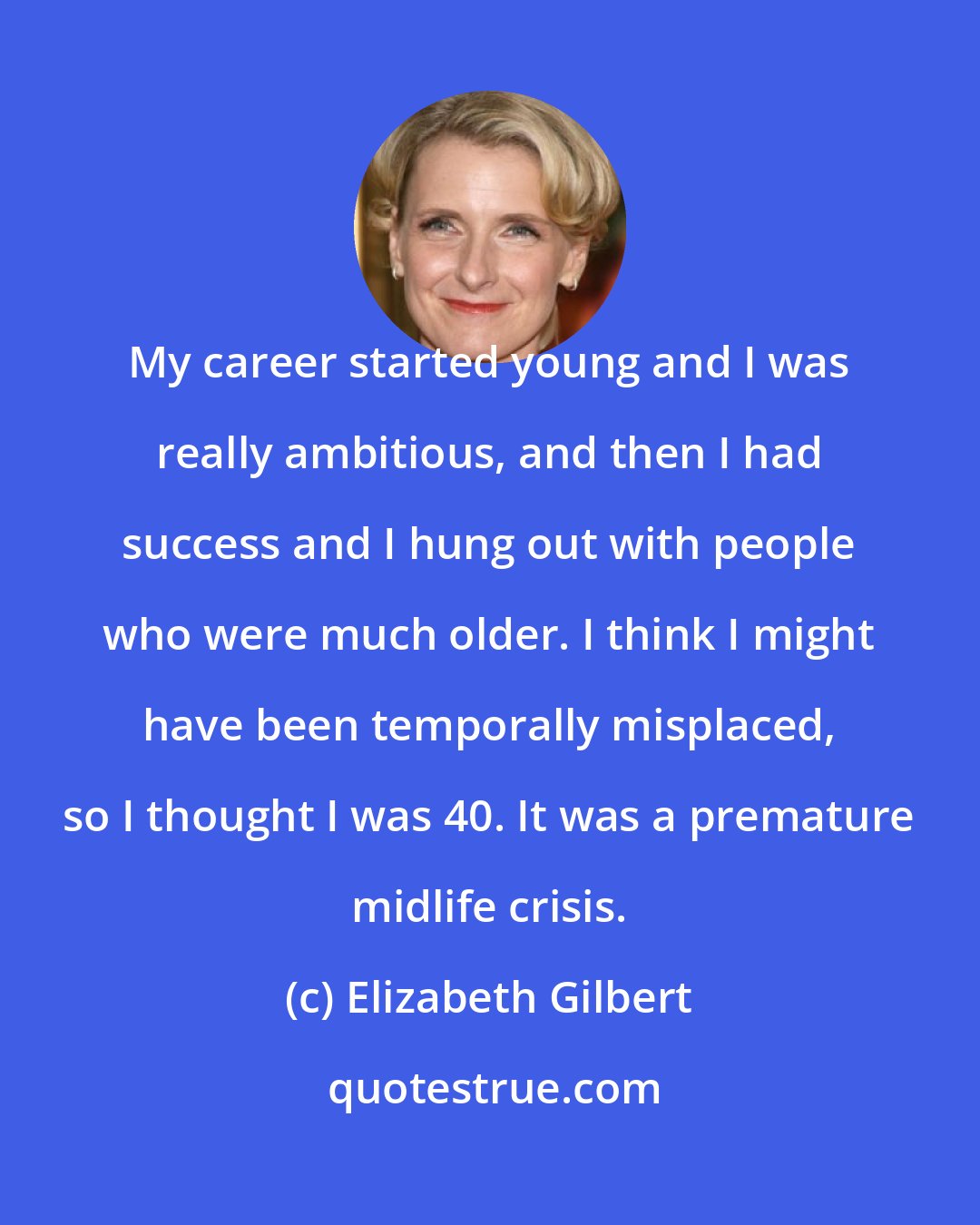 Elizabeth Gilbert: My career started young and I was really ambitious, and then I had success and I hung out with people who were much older. I think I might have been temporally misplaced, so I thought I was 40. It was a premature midlife crisis.