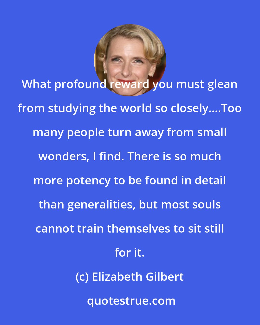 Elizabeth Gilbert: What profound reward you must glean from studying the world so closely....Too many people turn away from small wonders, I find. There is so much more potency to be found in detail than generalities, but most souls cannot train themselves to sit still for it.