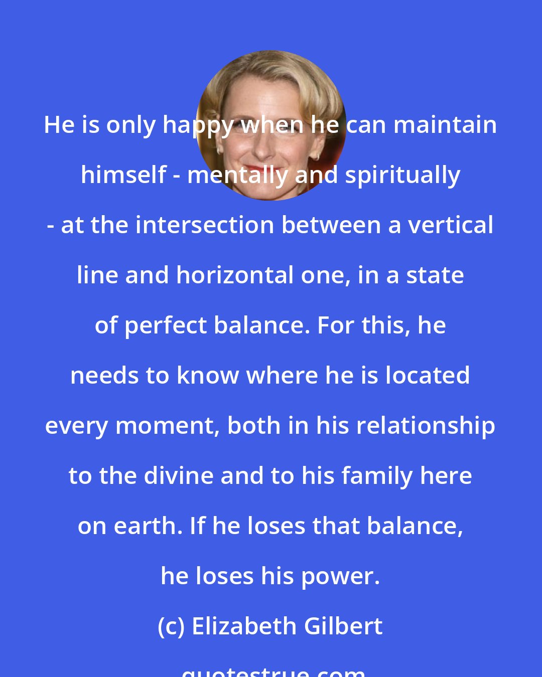 Elizabeth Gilbert: He is only happy when he can maintain himself - mentally and spiritually - at the intersection between a vertical line and horizontal one, in a state of perfect balance. For this, he needs to know where he is located every moment, both in his relationship to the divine and to his family here on earth. If he loses that balance, he loses his power.