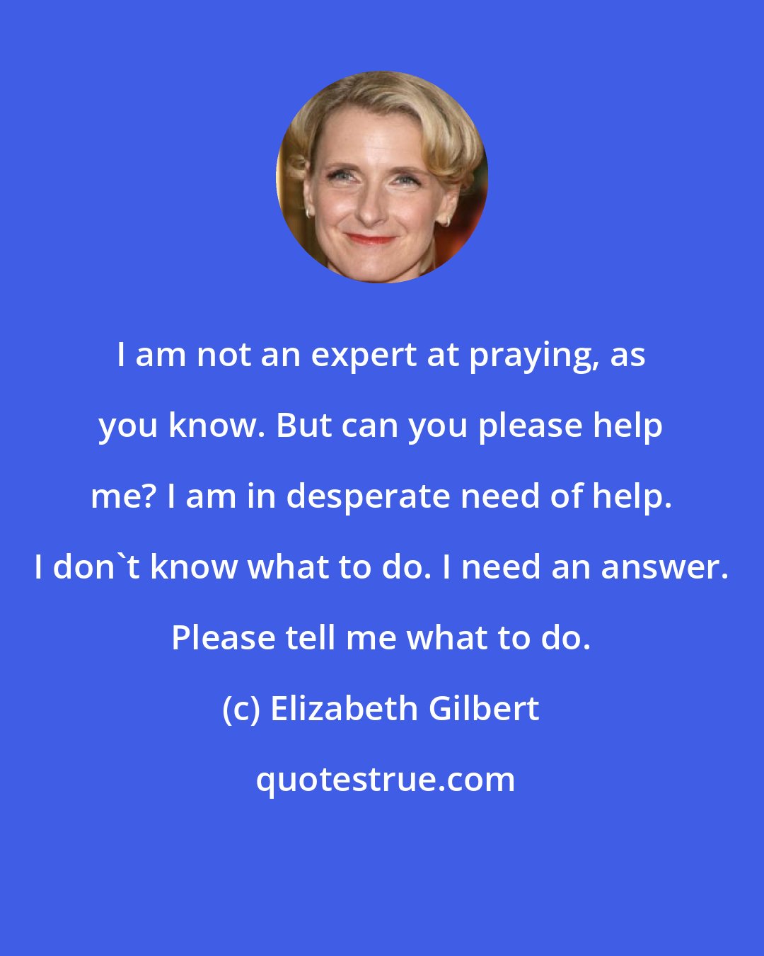 Elizabeth Gilbert: I am not an expert at praying, as you know. But can you please help me? I am in desperate need of help. I don't know what to do. I need an answer. Please tell me what to do.