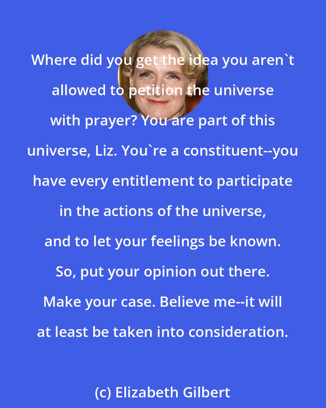 Elizabeth Gilbert: Where did you get the idea you aren't allowed to petition the universe with prayer? You are part of this universe, Liz. You're a constituent--you have every entitlement to participate in the actions of the universe, and to let your feelings be known. So, put your opinion out there. Make your case. Believe me--it will at least be taken into consideration.