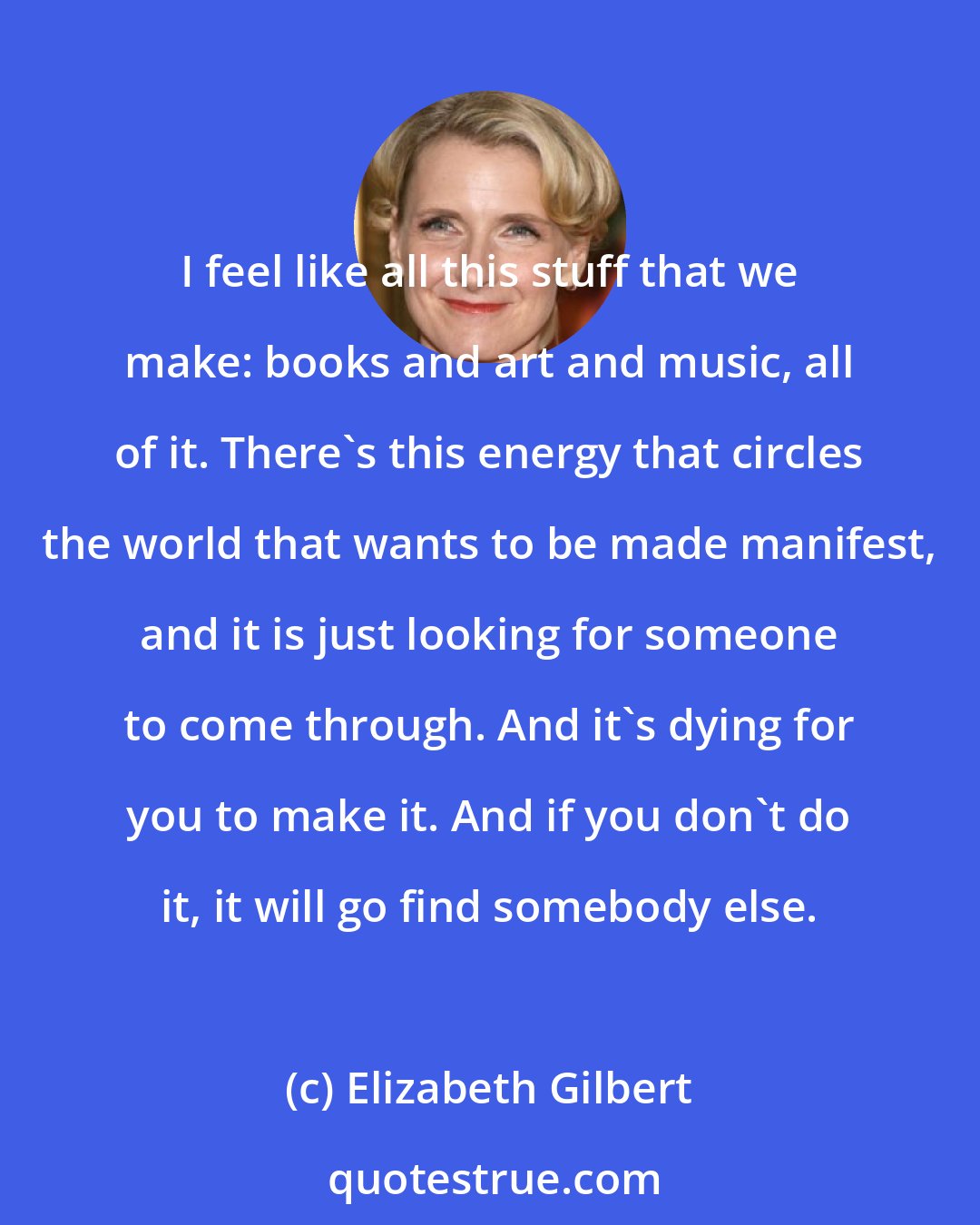 Elizabeth Gilbert: I feel like all this stuff that we make: books and art and music, all of it. There's this energy that circles the world that wants to be made manifest, and it is just looking for someone to come through. And it's dying for you to make it. And if you don't do it, it will go find somebody else.