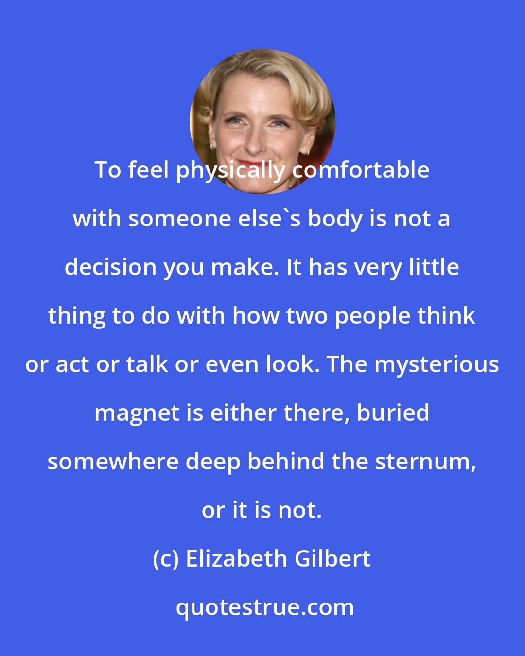 Elizabeth Gilbert: To feel physically comfortable with someone else's body is not a decision you make. It has very little thing to do with how two people think or act or talk or even look. The mysterious magnet is either there, buried somewhere deep behind the sternum, or it is not.