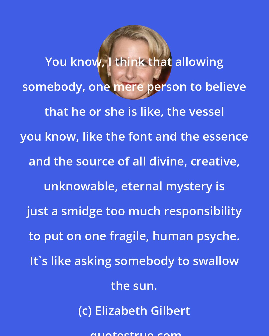 Elizabeth Gilbert: You know, I think that allowing somebody, one mere person to believe that he or she is like, the vessel you know, like the font and the essence and the source of all divine, creative, unknowable, eternal mystery is just a smidge too much responsibility to put on one fragile, human psyche. It's like asking somebody to swallow the sun.