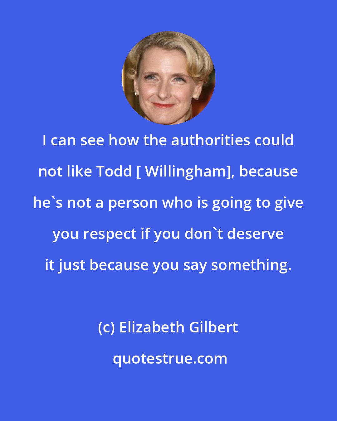 Elizabeth Gilbert: I can see how the authorities could not like Todd [ Willingham], because he's not a person who is going to give you respect if you don't deserve it just because you say something.