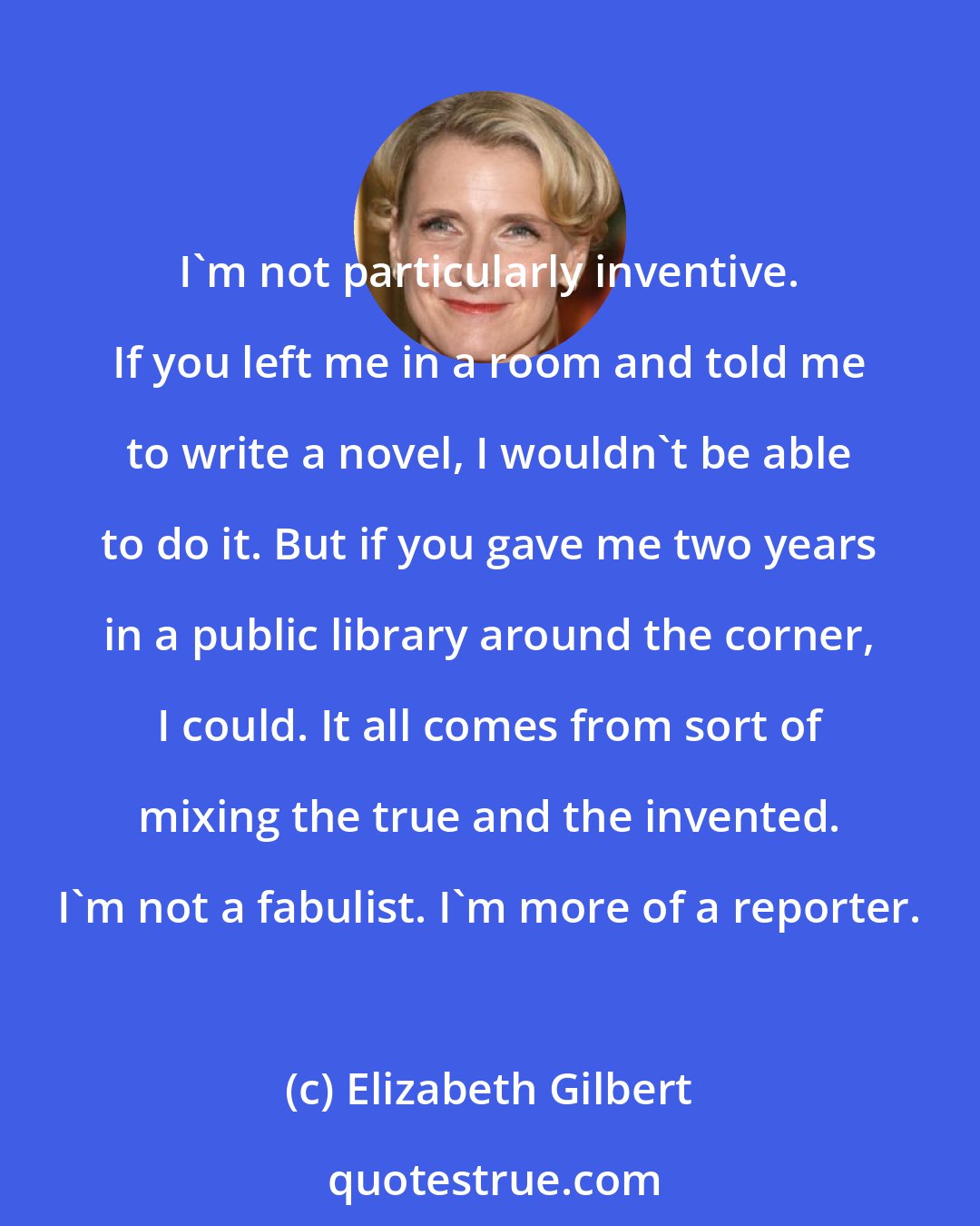 Elizabeth Gilbert: I'm not particularly inventive. If you left me in а room and told me to write a novel, I wouldn't be able to do it. But if you gave me two years in a public library around the corner, I could. It all comes from sort of mixing the true and the invented. I'm not a fabulist. I'm more of a reporter.