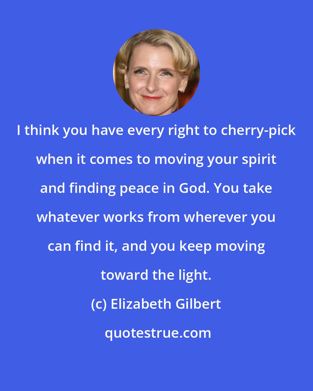 Elizabeth Gilbert: I think you have every right to cherry-pick when it comes to moving your spirit and finding peace in God. You take whatever works from wherever you can find it, and you keep moving toward the light.