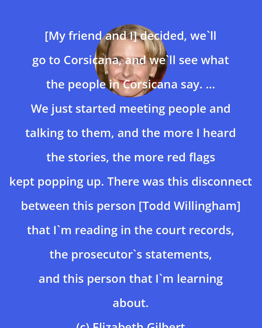 Elizabeth Gilbert: [My friend and I] decided, we'll go to Corsicana, and we'll see what the people in Corsicana say. ... We just started meeting people and talking to them, and the more I heard the stories, the more red flags kept popping up. There was this disconnect between this person [Todd Willingham] that I'm reading in the court records, the prosecutor's statements, and this person that I'm learning about.